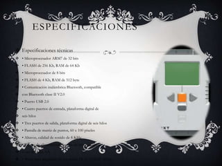 ESPECIFICACIONES 
 Especificaciones técnicas 
 • Microprocesador ARM7 de 32 bits 
 • FLASH de 256 Kb, RAM de 64 Kb 
 • Microprocesador de 8 bits 
 • FLASH de 4 Kb, RAM de 512 byte 
 • Comunicación inalámbrica Bluetooth, compatible 
 con Bluetooth clase II V2.0 
 • Puerto USB 2.0 
 • Cuatro puertos de entrada, plataforma digital de 
 seis hilos 
 • Tres puertos de salida, plataforma digital de seis hilos 
 • Pantalla de matriz de puntos, 60 x 100 píxeles 
 • Altavoz, calidad de sonido de 8 KHz 
 • Fuente de alimentación: batería de litio recargable 
 o seis baterías AA 
 • Toma para adaptador de corriente: EUA: 120VAC 60Hz 
 