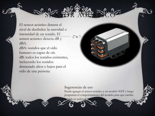 SENSOR ACÚSTICO 
El sensor acústico detecta el 
nivel de decibeles: la suavidad o 
intensidad de un sonido. El 
sensor acústico detecta dB y 
dBA. 
dBA: sonidos que el oído 
humano es capaz de oír. 
dB: todos los sonidos existentes, 
incluyendo los sonidos 
demasiado altos o bajos para el 
oído de una persona 
Sugerencias de uso 
Puede agregar el sensor acústico a un modelo NXT y luego 
programar el comportamiento del modelo para que cambie 
cuando se activa el sensor acústico. 
 