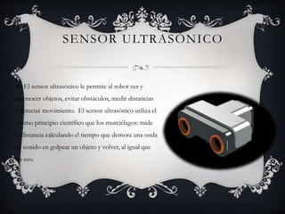 SENSOR ULTRASÓNICO 
 El sensor ultrasónico le permite al robot ver y 
reconocer objetos, evitar obstáculos, medir distancias 
y detectar movimiento. El sensor ultrasónico utiliza el 
mismo principio científico que los murciélagos: mide 
la distancia calculando el tiempo que demora una onda 
de sonido en golpear un objeto y volver, al igual que 
un eco. 
 
