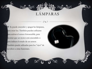 LÁMPARAS 
 Se puede encender y apagar las lámparas, 
para crear luz. También pueden utilizarse 
para activar el sensor fotosensible, para 
mostrar que un motor está encendido o 
para indicar el estado de un sensor. 
También puede utilizarlas para los “ojos” de 
su robot u otras funciones. 
 