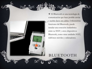  El Bluetooth es una tecnología de 
comunicación que hace posible enviar 
y recibir datos sin cables. Utilizándolas 
funciones del Bluetooth, puede 
instalar una conexión inalámbrica 
entre su NXT y otros dispositivos 
Bluetooth, como otras unidades NXT, 
teléfonos móviles y ordenadores. 
BLUETOOTH 
