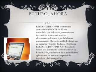 LA TECNOLOGÍA DEL 
FUTURO, AHORA 
LEGO MINDSTORMS contiene un 
avanzado ladrillo NXT de 32 bits 
controlado por ordenador, servomotores 
interactivos, sensores de sonido. 
ultrasónicos y de otros tipos, ladrillos de 
comunicación Bluetooth, múltiples funciones 
de descarga y registro de datos. El software 
LEGO MINDSTORMS NXT basado en 
iconos está construido sobre el software de 
LabVIEW™, un estándar de la industria con 
aplicaciones en muchos campos de la 
ingeniería y la investigación. 
 