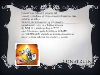 Construya su robot. En esta guía del 
Usuario o estudiante se proporcionan instrucciones para 
construir un robot. 
También hay instrucciones de construcción 
para el mismo robot en la Guía de montaje 
del NXT en el equipo de base n.º 9797 y 
en el Robot que es parte del software LEGO® 
MINDSTORMS®, el diseño de construcción debe ser 
único y original debe ser muy creativo el usuario 
CONSTRUIR 
 