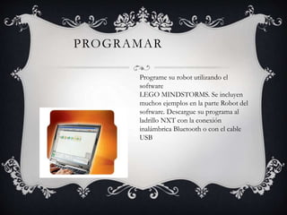 PROGRAMAR 
Programe su robot utilizando el 
software 
LEGO MINDSTORMS. Se incluyen 
muchos ejemplos en la parte Robot del 
software. Descargue su programa al 
ladrillo NXT con la conexión 
inalámbrica Bluetooth o con el cable 
USB 
 