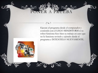 PONER A PRUEBA 
Ejecute el programa desde el computador y 
conéctelo con el LEGO MINDSTORM si su 
robot funciona hizo bien su trabajo en caso que 
no le funcione revíselo y ajústelo desde el 
programa e INTENTELO NUEVAMENTE. 
 
