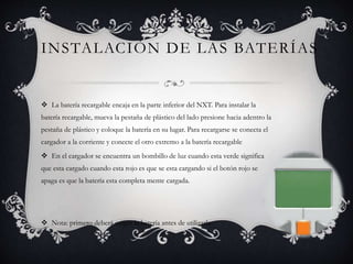 INSTALACIÓN DE LAS BATERÍAS 
 La batería recargable encaja en la parte inferior del NXT. Para instalar la 
batería recargable, mueva la pestaña de plástico del lado presione hacia adentro la 
pestaña de plástico y coloque la batería en su lugar. Para recargarse se conecta el 
cargador a la corriente y conecte el otro extremo a la batería recargable 
 En el cargador se encuentra un bombillo de luz cuando esta verde significa 
que esta cargado cuando esta rojo es que se esta cargando si el botón rojo se 
apaga es que la batería esta completa mente cargada. 
 Nota: primero deberá cargar la batería antes de utilizarla 
 