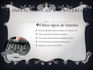 INSTALACIÓN DE LAS BATERÍAS 
Otros tipos de baterías 
 El robot también funciona usando seis baterías AA. 
 • Se recomiendan las baterías alcalinas. 
 • Se pueden utilizar baterías recargables de tipo 
 AA. Sin embargo, puede que disminuya la 
 energía de la potencia del NXT. 
 