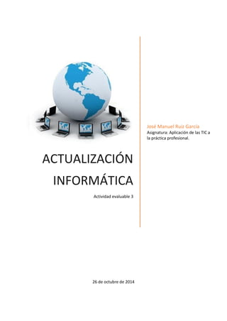 ACTUALIZACIÓN INFORMÁTICA 
Actividad evaluable 3 
José Manuel Ruiz García 
Asignatura: Aplicación de las TIC a la práctica profesional. 
26 de octubre de 2014  