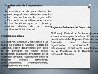 Regiones Federales del Desarrollo
El Consejo Federal de Gobierno ejercerá
sus atribuciones para la satisfacción de las
necesidades delas Regiones Federales de
Desarrollo, cuya denominación
organización, funcionamiento y
estructuración formal serán establecidas
por el Presidente de la República en
Consejo de Ministros
Transferencias de Competencias
Se considera la vía para eliminar las
graves desigualdades existentes entre los
entes que conforman la organización
política territorial, equilibrando el reparto
de los beneficios que, en bienes y
servicios, derivan de la correcta
planificación de los recursos.
Principios Rectores
Los objetivos, funciones y actividades a los
cuales se destina el Consejo Federal de
Gobierno, deben desarrollarse con base
en los principios de justicia social;
participación ciudadana; protección de la
integridad territorial; cooperación entre la
entidades públicas territoriales;
corresponsabilidad, interdependencia,
solidaridad y concurrencia
 
