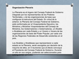 Organización Plenaria
La Plenaria es el órgano del Consejo Federal de Gobierno
integrado por los representantes de los Poderes
Territoriales, y de las organizaciones de base que
configuran la estructura del Estado. En virtud de lo
anterior, la Plenaria del Consejo Federal de Gobierno,
está conformada por el Vicepresidente Ejecutivo, los
Ministros y Ministras Vicepresidentes del Consejo de
Ministros, los Gobernadores o Gobernadoras, un Alcalde
o Alcaldesa por cada Estado y un Vocero o Vocera de las
organizaciones de base del Poder Popular, por cada una
de las Regiones Federales de Desarrollo existentes en el
país.
Los Alcaldes y Alcaldesas que representaran a cada
estado en la Plenaria, serán escogidos por decisión de la
mayoría de ellos, en 5 reuniones que al efecto convoque
el Presidente del Consejo Federal de Gobierno. Durarán
un año en sus cargos, pudiendo ser seleccionados para
subsiguientes períodos.
 