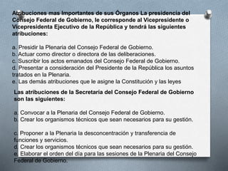 Las atribuciones de la Secretaría del Consejo Federal de Gobierno
son las siguientes:
a. Convocar a la Plenaria del Consejo Federal de Gobierno.
b. Crear los organismos técnicos que sean necesarios para su gestión.
c. Proponer a la Plenaria la desconcentración y transferencia de
funciones y servicios.
d. Crear los organismos técnicos que sean necesarios para su gestión.
e. Elaborar el orden del día para las sesiones de la Plenaria del Consejo
Federal de Gobierno.
Atribuciones mas Importantes de sus Órganos La presidencia del
Consejo Federal de Gobierno, le corresponde al Vicepresidente o
Vicepresidenta Ejecutivo de la República y tendrá las siguientes
atribuciones:
a. Presidir la Plenaria del Consejo Federal de Gobierno.
b. Actuar como director o directora de las deliberaciones.
c. Suscribir los actos emanados del Consejo Federal de Gobierno.
d. Presentar a consideración del Presidente de la República los asuntos
tratados en la Plenaria.
e. Las demás atribuciones que le asigne la Constitución y las leyes
 