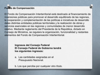 Ingresos del Consejo Federal
El Consejo Federal de Gobierno tendrá
los siguientes ingresos:
a. Las cantidades asignadas en el
Presupuesto Nacional.
b. Los que perciba por cualquier otro título.
Fondo de Compensación
El Fondo de Compensación Interterritorial está destinado al financiamiento de
inversiones públicas para promover el desarrollo equilibrado de las regiones,
la cooperación y complementación de las políticas e iniciativas de desarrollo
delas distintas entidades públicas territoriales y la realización de obras y
servicios esenciales en las regiones y comunidades de menor desarrollo
relativo. Mediante reglamento del Presidente de la República, dictado en
Consejo de Ministros, se regulara la organización, funcionalidad y restantes
elementos del Fondo de Compensación Interterritorial.
 