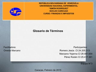 Glosario de Términos
Facilitadora: Participantes:
Oneida Marcano Romero Jesús CI 24.205.313
Manzano Yojanna CI 26.081.654
Pérez Rubén CI 25.417.361
Equipo N°3
Caracas, Febrero de 2015
REPÚBLICA BOLIVARIANA DE VENEZUELA
UNIVERSIDAD NACIONAL EXPERIMENTAL
“SIMÓN RODRÍGUEZ”
NÚCLEO CARICUAO
CURSO: FINANZAS E IMPUESTOS
 