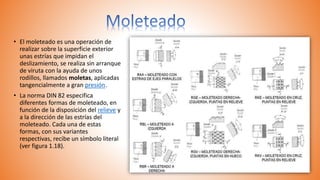 • El moleteado es una operación de
realizar sobre la superficie exterior
unas estrías que impidan el
deslizamiento, se realiza sin arranque
de viruta con la ayuda de unos
rodillos, llamados moletas, aplicadas
tangencialmente a gran presión.
• La norma DIN 82 especifica
diferentes formas de moleteado, en
función de la disposición del relieve y
a la dirección de las estrías del
moleteado. Cada una de estas
formas, con sus variantes
respectivas, recibe un símbolo literal
(ver figura 1.18).
 