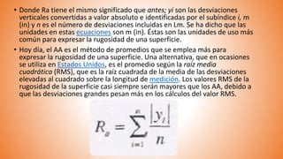• Donde Ra tiene el mismo significado que antes; yi son las desviaciones
verticales convertidas a valor absoluto e identificadas por el subíndice i, m
(in) y n es el número de desviaciones incluidas en Lm. Se ha dicho que las
unidades en estas ecuaciones son m (in). Éstas son las unidades de uso más
común para expresar la rugosidad de una superficie.
• Hoy día, el AA es el método de promedios que se emplea más para
expresar la rugosidad de una superficie. Una alternativa, que en ocasiones
se utiliza en Estados Unidos, es el promedio según la raíz media
cuadrática (RMS), que es la raíz cuadrada de la media de las desviaciones
elevadas al cuadrado sobre la longitud de medición. Los valores RMS de la
rugosidad de la superficie casi siempre serán mayores que los AA, debido a
que las desviaciones grandes pesan más en los cálculos del valor RMS.
 
