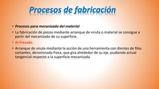 • Procesos para mecanizado del material
• La fabricación de piezas mediante arranque de viruta o material se consigue a
partir del mecanizado de su superficie.
• A) Fresado.
• Arranque de viruta mediante la acción de una herramienta con dientes de filos
cortantes, denominada fresa, que gira alrededor de su eje, pudiendo actual
tangencial respecto a la superficie mecanizada
 