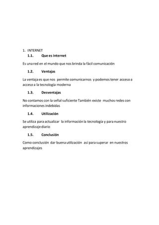 1. INTERNET
1.1. Que es internet
Es una red en el mundo que nos brinda la fácil comunicación
1.2. Ventajas
La ventaja es que nos permite comunicarnos y podemos tener acceso a
acceso a la tecnología moderna
1.3. Desventajas
No contamos con la señal suficiente También existe muchos redes con
informaciones indebidas
1.4. Utilización
Se utiliza para actualizar la información la tecnología y para nuestro
aprendizajediario
1.5. Conclusión
Como conclusión dar buena utilización así para superar en nuestros
aprendizajes
 