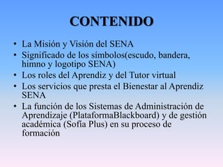 CONTENIDO
• La Misión y Visión del SENA
• Significado de los símbolos(escudo, bandera,
himno y logotipo SENA)
• Los roles del Aprendiz y del Tutor virtual
• Los servicios que presta el Bienestar al Aprendiz
SENA
• La función de los Sistemas de Administración de
Aprendizaje (PlataformaBlackboard) y de gestión
académica (Sofía Plus) en su proceso de
formación
 