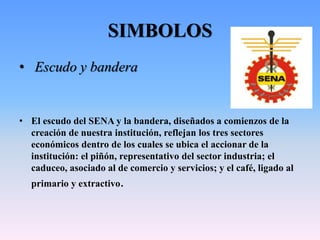 SIMBOLOS
• Escudo y bandera
• El escudo del SENA y la bandera, diseñados a comienzos de la
creación de nuestra institución, reflejan los tres sectores
económicos dentro de los cuales se ubica el accionar de la
institución: el piñón, representativo del sector industria; el
caduceo, asociado al de comercio y servicios; y el café, ligado al
primario y extractivo.
 