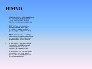 HIMNO
• CORO Estudiantes del SENA adelante
Por Colombia luchad con amor
Con el ánimo noble y radiante
Transformémosla en mundo mejor
• De la patria el futuro destino,
en las manos del joven está,
el trabajo es seguro camino,
que el progreso a Colombia dará.
• II En la forja del SENA se forman,
hombres libres que anhelan triunfar,
con la ciencia y la técnica unidas,
nuevos rumbos de paz trazarán.
• III Hoy la patria nos grita sentida,
¡estudiantes del SENA triunfad!
solo así lograréis en la vida,
más justicia, mayor libertad.
IV Avancemos con fuerza guerrera,
¡estudiantes con firme tesón!
que la patria en nosotros espera,
su pacífica revolución.
 