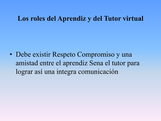 Los roles del Aprendiz y del Tutor virtual
• Debe existir Respeto Compromiso y una
amistad entre el aprendiz Sena el tutor para
lograr así una integra comunicación
 