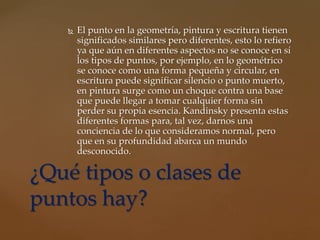  El punto en la geometría, pintura y escritura tienen
significados similares pero diferentes, esto lo refiero
ya que aún en diferentes aspectos no se conoce en sí
los tipos de puntos, por ejemplo, en lo geométrico
se conoce como una forma pequeña y circular, en
escritura puede significar silencio o punto muerto,
en pintura surge como un choque contra una base
que puede llegar a tomar cualquier forma sin
perder su propia esencia. Kandinsky presenta estas
diferentes formas para, tal vez, darnos una
conciencia de lo que consideramos normal, pero
que en su profundidad abarca un mundo
desconocido.
¿Qué tipos o clases de
puntos hay?
 