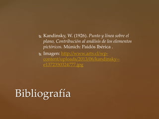  Kandinsky, W. (1926). Punto y línea sobre el
plano, Contribución al análisis de los elementos
pictóricos. Múnich: Paidós Ibérica .
 Imagen: http://www.artv.cl/wp-
content/uploads/2013/06/kandinsky--
e1372350324777.jpg
Bibliografía
 