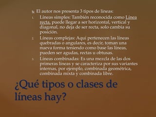  El autor nos presenta 3 tipos de líneas:
1. Líneas simples: También reconocida como Línea
recta, puede llegar a ser horizontal, vertical y
diagonal, no deja de ser recta, solo cambia su
posición.
2. Líneas complejas: Aquí pertenecen las líneas
quebradas o angulares, es decir, toman una
nueva forma teniendo como base las líneas,
pueden ser agudas, rectas u obtusas.
3. Líneas combinadas: Es una mezcla de las dos
primeras líneas y se caracteriza por sus variantes
internas, por ejemplo, combinada geométrica,
combinada mixta y combinada libre.
¿Qué tipos o clases de
líneas hay?
 