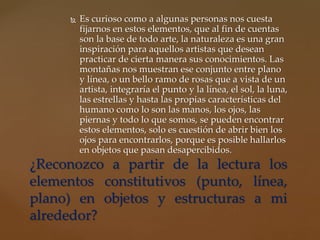  Es curioso como a algunas personas nos cuesta
fijarnos en estos elementos, que al fin de cuentas
son la base de todo arte, la naturaleza es una gran
inspiración para aquellos artistas que desean
practicar de cierta manera sus conocimientos. Las
montañas nos muestran ese conjunto entre plano
y línea, o un bello ramo de rosas que a vista de un
artista, integraría el punto y la línea, el sol, la luna,
las estrellas y hasta las propias características del
humano como lo son las manos, los ojos, las
piernas y todo lo que somos, se pueden encontrar
estos elementos, solo es cuestión de abrir bien los
ojos para encontrarlos, porque es posible hallarlos
en objetos que pasan desapercibidos.
¿Reconozco a partir de la lectura los
elementos constitutivos (punto, línea,
plano) en objetos y estructuras a mi
alrededor?
 
