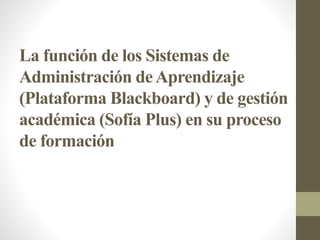 La función de los Sistemas de
Administración deAprendizaje
(Plataforma Blackboard) y de gestión
académica (Sofía Plus) en su proceso
de formación
 