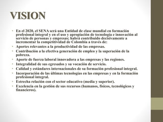 VISION
• En el 2020, el SENA será una Entidad de clase mundial en formación
profesional integral y en el uso y apropiación de tecnología e innovación al
servicio de personas y empresas; habrá contribuido decisivamente a
incrementar la competitividad de Colombia a través de:
• Aportes relevantes a la productividad de las empresas.
• Contribución a la efectiva generación de empleo y la superación de la
pobreza.
• Aporte de fuerza laboral innovadora a las empresas y las regiones.
• Integralidad de sus egresados y su vocación de servicio.
• Calidad y estándares internacionales de su formación profesional integral.
• Incorporación de las últimas tecnologías en las empresas y en la formación
profesional integral.
• Estrecha relación con el sector educativo (media y superior).
• Excelencia en la gestión de sus recursos (humanos, físicos, tecnológicos y
financieros).
 