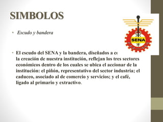 SIMBOLOS
• Escudo y bandera
• El escudo del SENA y la bandera, diseñados a comienzos de
la creación de nuestra institución, reflejan los tres sectores
económicos dentro de los cuales se ubica el accionar de la
institución: el piñón, representativo del sector industria; el
caduceo, asociado al de comercio y servicios; y el café,
ligado al primario y extractivo.
 