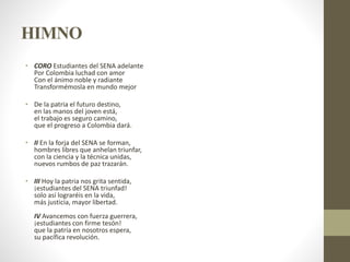 HIMNO
• CORO Estudiantes del SENA adelante
Por Colombia luchad con amor
Con el ánimo noble y radiante
Transformémosla en mundo mejor
• De la patria el futuro destino,
en las manos del joven está,
el trabajo es seguro camino,
que el progreso a Colombia dará.
• II En la forja del SENA se forman,
hombres libres que anhelan triunfar,
con la ciencia y la técnica unidas,
nuevos rumbos de paz trazarán.
• III Hoy la patria nos grita sentida,
¡estudiantes del SENA triunfad!
solo así lograréis en la vida,
más justicia, mayor libertad.
IV Avancemos con fuerza guerrera,
¡estudiantes con firme tesón!
que la patria en nosotros espera,
su pacífica revolución.
 
