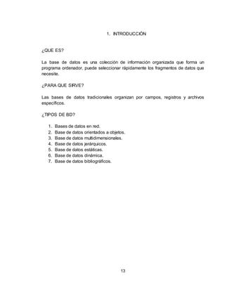 13
1. INTRODUCCIÓN
¿QUE ES?
La base de datos es una colección de información organizada que forma un
programa ordenador, puede seleccionar rápidamente los fragmentos de datos que
necesite.
¿PARA QUE SIRVE?
Las bases de datos tradicionales organizan por campos, registros y archivos
específicos.
¿TIPOS DE BD?
1. Bases de datos en red.
2. Base de datos orientados a objetos.
3. Base de datos multidimensionales.
4. Base de datos jerárquicos.
5. Base de datos estáticas.
6. Base de datos dinámica.
7. Base de datos bibliográficos.
 