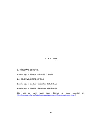 14
2. OBJETIVOS
2.1 OBJETIVO GENERAL
Escribe aquí el objetivo general de tu trabajo
2.2 OBJETIVOS ESPECÍFICOS
Escribe aquí el objetivo 1 específico de tu trabajo
Escribe aquí el objetivo 2 específico de tu trabajo
Una guía de como hacer estos objetivos se puede encontrar en:
http://normasicontec.org/objetivos-generales-y-especificos-en-normas-icontec/
 