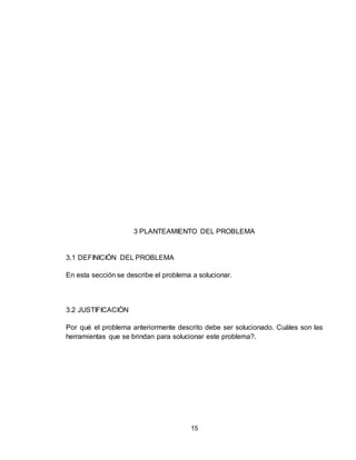 15
3 PLANTEAMIENTO DEL PROBLEMA
3.1 DEFINICIÓN DEL PROBLEMA
En esta sección se describe el problema a solucionar.
3.2 JUSTIFICACIÓN
Por qué el problema anteriormente descrito debe ser solucionado. Cuáles son las
herramientas que se brindan para solucionar este problema?.
 