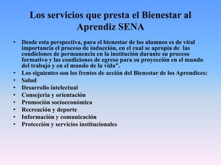 Los servicios que presta el Bienestar al
Aprendiz SENA
• Desde esta perspectiva, para el bienestar de los alumnos es de vital
importancia el proceso de inducción, en el cual se apropia de las
condiciones de permanencia en la institución durante su proceso
formativo y las condiciones de egreso para su proyección en el mundo
del trabajo y en el mundo de la vida".
• Los siguientes son los frentes de acción del Bienestar de los Aprendices:
• Salud
• Desarrollo intelectual
• Consejería y orientación
• Promoción socioeconómica
• Recreación y deporte
• Información y comunicación
• Protección y servicios institucionales
 