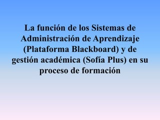 La función de los Sistemas de
Administración de Aprendizaje
(Plataforma Blackboard) y de
gestión académica (Sofía Plus) en su
proceso de formación
 