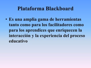 Plataforma Blackboard
• Es una amplia gama de herramientas
tanto como para los facilitadores como
para los aprendices que enriquecen la
interacción y la experiencia del proceso
educativo
 