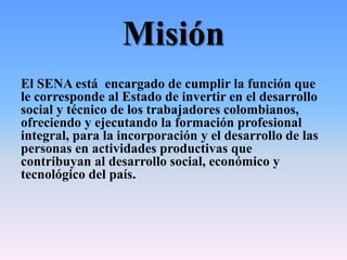 Misión
El SENA está encargado de cumplir la función que
le corresponde al Estado de invertir en el desarrollo
social y técnico de los trabajadores colombianos,
ofreciendo y ejecutando la formación profesional
integral, para la incorporación y el desarrollo de las
personas en actividades productivas que
contribuyan al desarrollo social, económico y
tecnológico del país.
 