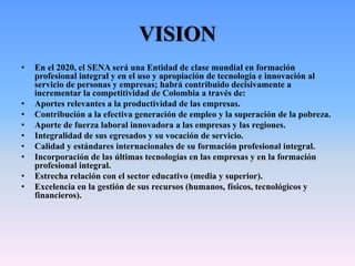 VISION
• En el 2020, el SENA será una Entidad de clase mundial en formación
profesional integral y en el uso y apropiación de tecnología e innovación al
servicio de personas y empresas; habrá contribuido decisivamente a
incrementar la competitividad de Colombia a través de:
• Aportes relevantes a la productividad de las empresas.
• Contribución a la efectiva generación de empleo y la superación de la pobreza.
• Aporte de fuerza laboral innovadora a las empresas y las regiones.
• Integralidad de sus egresados y su vocación de servicio.
• Calidad y estándares internacionales de su formación profesional integral.
• Incorporación de las últimas tecnologías en las empresas y en la formación
profesional integral.
• Estrecha relación con el sector educativo (media y superior).
• Excelencia en la gestión de sus recursos (humanos, físicos, tecnológicos y
financieros).
 