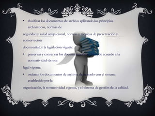 • clasificar los documentos de archivo aplicando los principios
archivísticos, normas de
seguridad y salud ocupacional, normas y técnicas de preservación y
conservación
documental, y la legislación vigente.
• preservar y conservar los documentos de archivo, de acuerdo a la
normatividad técnica
legal vigente.
• ordenar los documentos de archivo, de acuerdo con el sistema
establecido por la
organización, la normatividad vigente, y el sistema de gestión de la calidad.
 