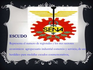 ESCUDO
Representa el numero de regionales y los tres sectores
económicos agropecuario industrial comercio y servicio, de uso
heráldico para medallas escudos conmemorativos,
 