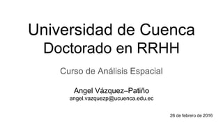 Universidad de Cuenca
Doctorado en RRHH
Curso de Análisis Espacial
Angel Vázquez–Patiño
angel.vazquezp@ucuenca.edu.ec
26 de febrero de 2016
 