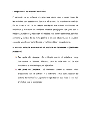 La importancia del Software Educativo
El desarrollo de un software educativo tiene como base el poder desarrollar
herramientas que soporten efectivamente el proceso de enseñanza-aprendizaje.
Es así como el uso de las nuevas tecnologías abre nuevas posibilidades de
innovación y realización de diferentes modelos pedagógicos que junto con la
intrepidez, curiosidad y motivación del maestro para con los estudiantes, se tiende
a mejorar y cambiar de una forma positiva el proceso educativo, que a su vez se
encuentra vigente con las tendencias a nivel informático y computacional.
El uso del software educativo en el proceso de enseñanza - aprendizaje
puede ser:
Por parte del alumno: Se evidencia cuando el estudiante opera
directamente el software educativo, pero en este caso es de vital
importancia la acción dirigida por el profesor
Por parte del profesor: Se manifiesta cuando el profesor opera
directamente con el software y el estudiante actúa como receptor del
sistema de información. La generalidad plantea que este no es el caso más
productivo para el aprendizaje.
 