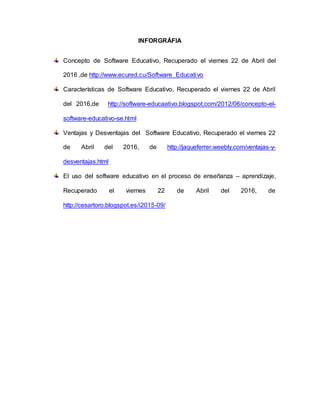 INFORGRÁFIA
Concepto de Software Educativo, Recuperado el viernes 22 de Abril del
2016 ,de http://www.ecured.cu/Software_Educativo
Características de Software Educativo, Recuperado el viernes 22 de Abril
del 2016,de http://software-educaativo.blogspot.com/2012/06/concepto-el-
software-educativo-se.html
Ventajas y Desventajas del Software Educativo, Recuperado el viernes 22
de Abril del 2016, de http://jaqueferrer.weebly.com/ventajas-y-
desventajas.html
El uso del software educativo en el proceso de enseñanza – aprendizaje,
Recuperado el viernes 22 de Abril del 2016, de
http://cesartoro.blogspot.es/i2015-09/
 