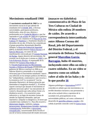 Movimiento estudiantil 1968
El movimiento estudiantil de 1968 fue un
movimiento social en el que además de
estudiantes de la UNAM, IPN, y diversas
universidades, participaron profesores,
intelectuales, amas de casa, obreros y
profesionales en la Ciudad de México y que fue
reprimido el 2 de octubre de 1968 por el gobierno
de México en la «matanza en la Plaza de las Tres
Culturas de Tlatelolco» y finalmente disuelto en
diciembre de ese año. El hecho fue cometido por
el grupo paramilitar denominado Batallón
Olimpia, la Dirección Federal de Seguridad
(DFS), la llamada entonces Policía Secreta y el
Ejército Mexicano, en contra de una
manifestación convocada por el Consejo Nacional
de Huelga, órgano directriz del movimiento. De
acuerdo con lo dicho por sí mismo en 19691 y por
Luis Echeverría Álvarez, el responsable de la
matanza fue Gustavo Díaz Ordaz.2}
La Fiscalía Especial para los Movimientos
Sociales y Políticos del Pasado (FEMOSPP) del
gobierno de México concluyó en 2006 en su
Informe Histórico presentado a la sociedad
mexicana3 que el movimiento estudiantil "marcó
una inflexión en los tiempos políticos de México,
fue "independiente, contestatario y que recurría a
la resistencia civil"3 y se potenció "con las
demandas libertarias y de democratización que
dominaban el imaginario mundial"3 . El mismo
reporte concluyó que durante el movimiento el
gobierno mexicano aplicó "sus mecanismos de
control y disuasión que solía utilizar frente a la
disidencia social (...) lo caracterizó como
subversivo y, en lugar de encontrar formas de
atender las legítimas demandas, optó por
reprimirlo y aniquilar su dirigencia y al sector que
consideró más combativo"3 . Para ello recurrió a
detenciones ilegales, maltratos, torturas,
persecuciones, desapariciones forzadas, espionaje,
criminalización, homicidios y ejecuciones
extrajudiciales, caracterizando dicha fiscalía el
uso de la fuerza institucional del estado mexicano
(masacre en tlaltelolco)
conmemorativa de Plaza de las
Tres Culturas en Ciudad de
México sólo enlista 20 nombres
de caídos. De acuerdo a
correspondencia intercambiada
entre Alfonso Corona del
Rosal, jefe del Departamento
del Distrito Federal, y el
secretario de Defensa Nacional,
general Marcelino García
Barragán, hubo 43 muertos,
incluyendo entre ellos un niño y
cuatro soldados. En un vídeo se
muestra como un soldado
cubre al niño de las balas y de
lo que pasaba 16
Algunos politólogos e historiadores[¿quién?]
coinciden en señalar que este movimiento y su
terrible desenlace incitaron a una permanente y
más activa actitud crítica y opositora de la
sociedad civil, principalmente en las
universidades públicas, así como a alimentar el
desarrollo de guerrillas urbanas y rurales y dio
cabida al periodo conocido como la Guerra Sucia.
 