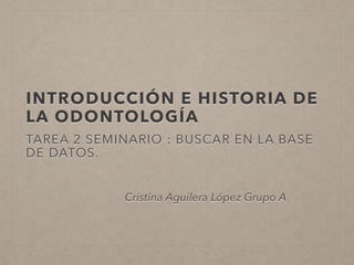 INTRODUCCIÓN E HISTORIA DE
LA ODONTOLOGÍA
TAREA 2 SEMINARIO : BUSCAR EN LA BASE
DE DATOS.
Cristina Aguilera López Grupo A
 