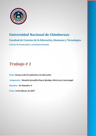 Universidad Nacional de Chimborazo
Facultad de Ciencias de la Educación, Humanas y Tecnologías
Carrera de Licenciatura en Ciencias Sociales
Trabajo # 1
Tema: Ensayo web 2.0 aplicadas a la educación
Integrantes: Shendry Jaramillo, Daycy Quishpe, Alicia Lara, Luis yangol
Semestre: 1er Semestre A
Fecha: 14 de febrero de 2017
 