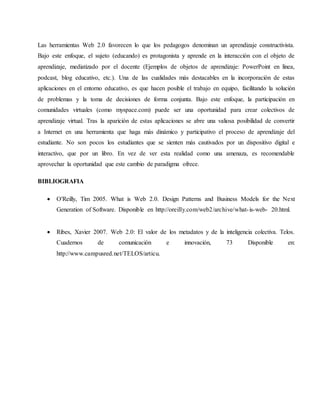 Las herramientas Web 2.0 favorecen lo que los pedagogos denominan un aprendizaje constructivista.
Bajo este enfoque, el sujeto (educando) es protagonista y aprende en la interacción con el objeto de
aprendizaje, mediatizado por el docente (Ejemplos de objetos de aprendizaje: PowerPoint en línea,
podcast, blog educativo, etc.). Una de las cualidades más destacables en la incorporación de estas
aplicaciones en el entorno educativo, es que hacen posible el trabajo en equipo, facilitando la solución
de problemas y la toma de decisiones de forma conjunta. Bajo este enfoque, la participación en
comunidades virtuales (como myspace.com) puede ser una oportunidad para crear colectivos de
aprendizaje virtual. Tras la aparición de estas aplicaciones se abre una valiosa posibilidad de convertir
a Internet en una herramienta que haga más dinámico y participativo el proceso de aprendizaje del
estudiante. No son pocos los estudiantes que se sienten más cautivados por un dispositivo digital e
interactivo, que por un libro. En vez de ver esta realidad como una amenaza, es recomendable
aprovechar la oportunidad que este cambio de paradigma ofrece.
BIBLIOGRAFIA
 O'Reilly, Tim 2005. What is Web 2.0. Design Patterns and Business Models for the Next
Generation of Software. Disponible en http://oreilly.com/web2/archive/what-is-web- 20.html.
 Ribes, Xavier 2007. Web 2.0: El valor de los metadatos y de la inteligencia colectiva. Telos.
Cuadernos de comunicación e innovación, 73 Disponible en:
http://www.campusred.net/TELOS/articu.
 